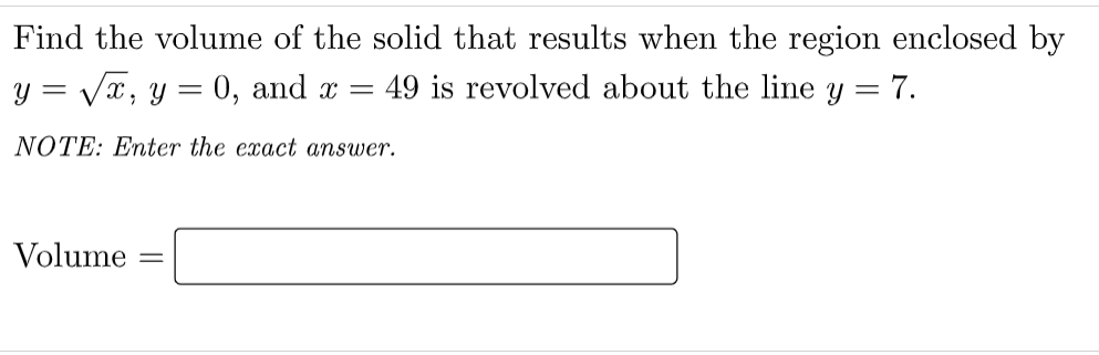 Find the volume of the solid that results when the region enclosed by
y = Vx, y =
0, and x =
49 is revolved about the line y = 7.
NOTE: Enter the exact answer.
Volume
