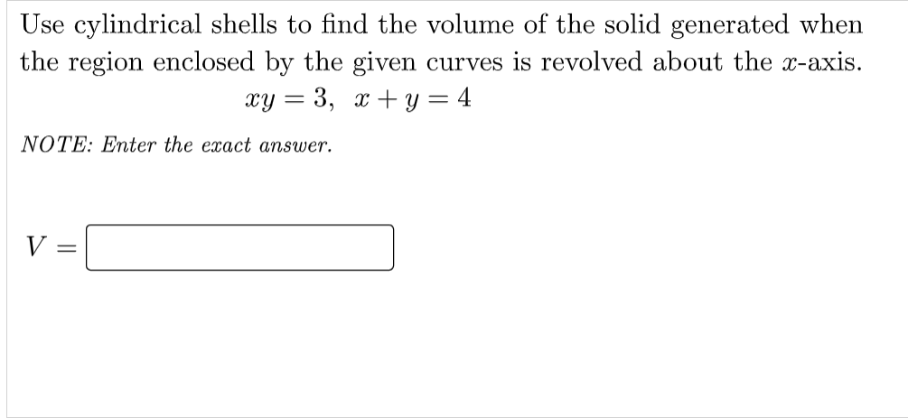 Use cylindrical shells to find the volume of the solid generated when
the region enclosed by the given curves is revolved about the x-axis.
xy = 3, x + y = 4
NOTE: Enter the exact answer.
