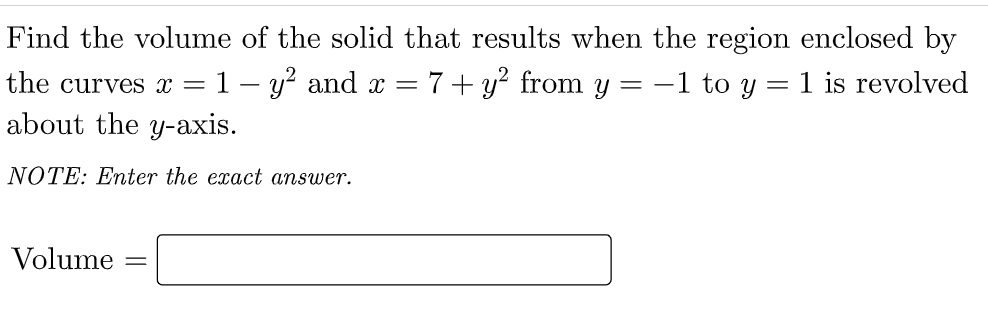 Find the volume of the solid that results when the region enclosed by
the curves x =
1- y? and x = 7+y? from y = -1 to y = 1 is revolved
about the y-axis.
NOTE: Enter the exact answer.
Volume
