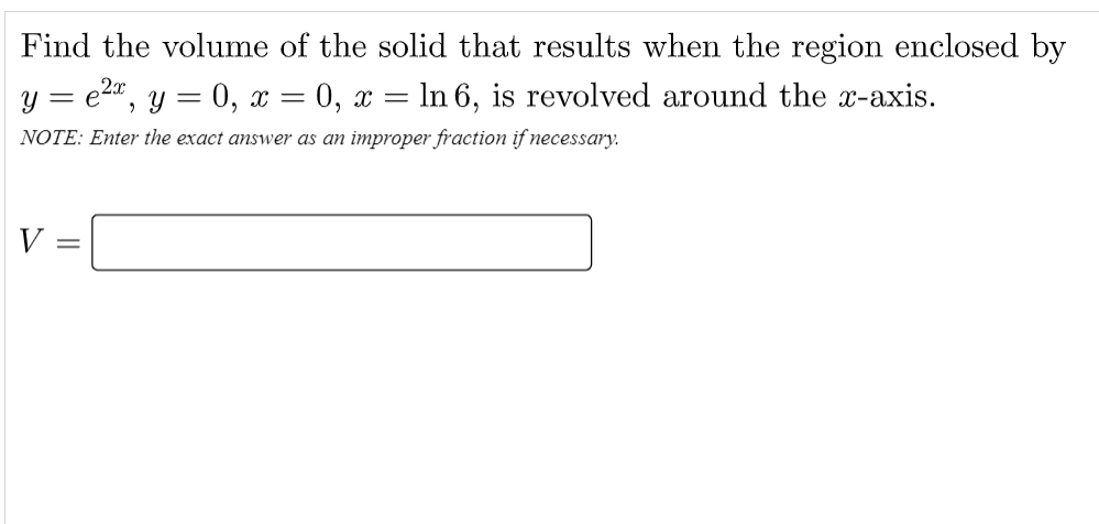 Find the volume of the solid that results when the region enclosed by
y = e2", y = 0, x = 0, x = In 6, is revolved around the x-axis.
NOTE: Enter the exact answer as an improper fraction if necessary.
V
