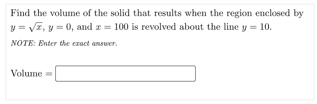 Find the volume of the solid that results when the region enclosed by
y = Vx, y = 0, and x =
100 is revolved about the line y = 10.
NOTE: Enter the exact answer.
Volume
