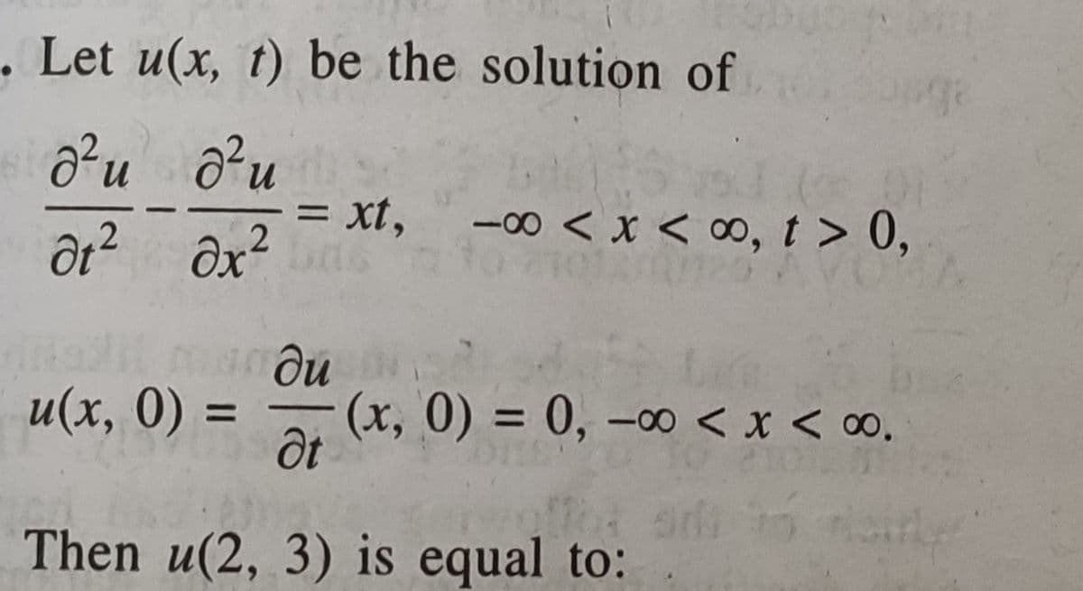 . Let u(x, t) be the solution of
n.
n.
= xt, -0o < x < ∞, t > 0,
ôt? ôx²
.2
ди
(x, 0) = 0, –00 < x < ∞.
u(x, 0) =
%3|
Then u(2, 3) is equal to:
