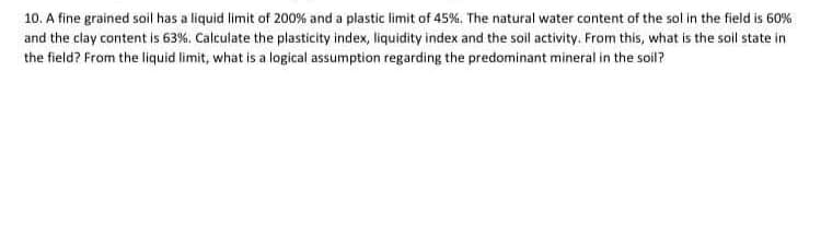 10. A fine grained soil has a liquid limit of 200% and a plastic limit of 45%. The natural water content of the sol in the field is 60%
and the clay content is 63%. Calculate the plasticity index, liquidity index and the soil activity. From this, what is the soil state in
the field? From the liquid limit, what is a logical assumption regarding the predominant mineral in the soil?
