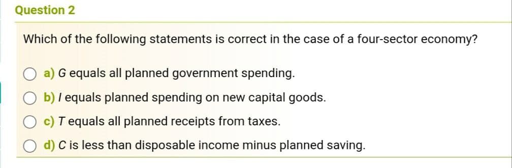Question 2
Which of the following statements is correct in the case of a four-sector economy?
G equals all planned government spending.
b) I equals planned spending on new capital goods.
Tequals all planned receipts from taxes.
d) C is less than disposable income minus planned saving.
