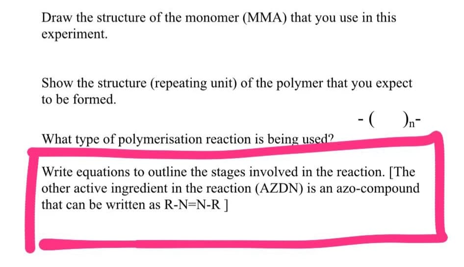 Draw the structure of the monomer (MMA) that you use in this
experiment.
Show the structure (repeating unit) of the polymer that you expect
to be formed.
-(On-
What type of polymerisation reaction is being used2
Write equations to outline the stages involved in the reaction. [The
other active ingredient in the reaction (AZDN) is an azo-compound
that can be written as R-N=N-R ]
