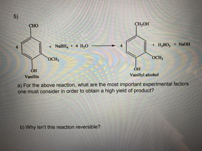 5)
СНО
CH,OH
+ NaBH, + 4 H,0
+ H,BO, + NAOH
OCH3
OCH3
ОН
Vanillin
Vanillyl alcohol
a) For the above reaction, what are the most important experimental factors
one must consider in order to obtain a high yield of product?
b) Why isn't this reaction reversible?
