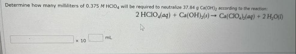 Determine how many milliliters of 0.375 M HCIO4 will be required to neutralize 37.84 g Ca(OH)2 according to the reaction:
2 HCIO,(aq) + Ca(OH),(s) → Ca(CIO(aq) + 2 H,0(1)
mL
x 10
