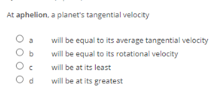 At aphelion, a planet's tangential velocity
a
will be equal to its average tangential velocity
will be equal to its rotational velocity
will be at its least
d
will be at its greatest
