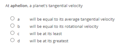 At aphelion, a planet's tangential velocity
O a
will be equal to its average tangential velocity
b
will be equal to its rotational velocity
O c
will be at its least
O d
will be at its greatest
