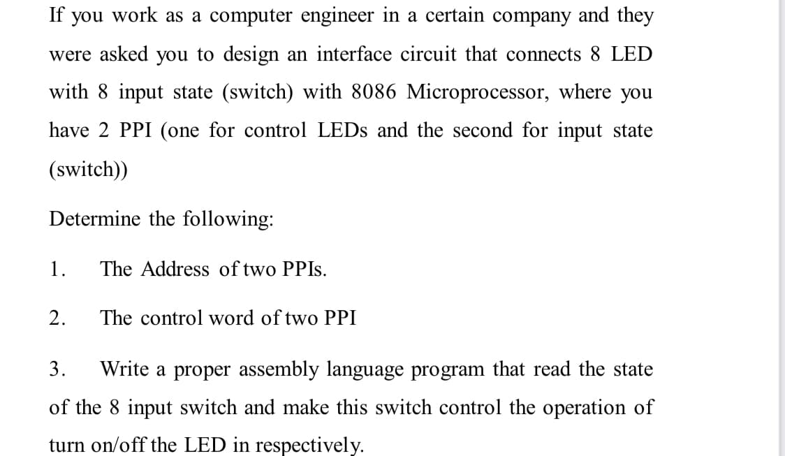 If you work as a computer engineer in a certain company and they
were asked you to design an interface circuit that connects 8 LED
with 8 input state (switch) with 8086 Microprocessor, where you
have 2 PPI (one for control LEDS and the second for input state
(switch))
Determine the following:
1.
The Address of two PPIS.
2.
The control word of two PPI
3.
Write a proper assembly language program that read the state
of the 8 input switch and make this switch control the operation of
turn on/off the LED in respectively.
