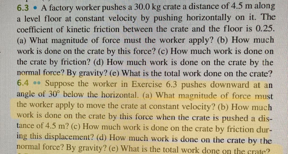 6.3 A factory worker pushes a 30.0 kg crate a distance of 4.5 m along
a level floor at constant velocity by pushing horizontally on it. The
coefficient of kinetic friction between the crate and the floor is 0.25.
(a) What magnitude of force must the worker apply? (b) How much
work is done on the crate by this force? (c) How much work is done on
the crate by friction? (d) How much work is done on the crate by the
normal force? By gravity? (e) What is the total work done on the crate?
6.4 Suppose the worker in Exercise 6.3 pushes downward at an
angle of 30° below the horizontal. (a) What magnitude of force must
the worker apply to move the crate at constant velocity? (b) How much
work is done on the crate by this force when the crate is pushed a dis-
tance of 4.5 m? (c) How much work is done on the crate by friction dur-
ing this displacement? (d) How much work is done on the crate by the
normal force? By gravity? (e) What is the total work done on the crate?
