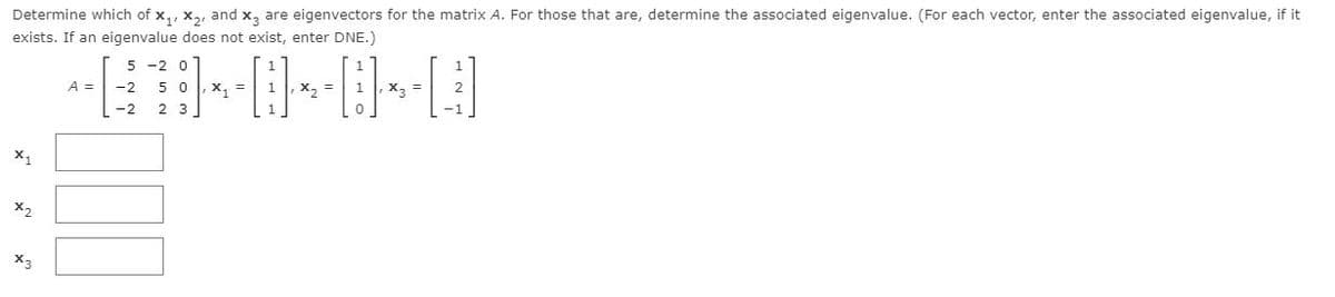 Determine which of x,, x,, and x, are eigenvectors for the matrix A. For those that are, determine the associated eigenvalue. (For each vector, enter the associated eigenvalue, if it
exists. If an eigenvalue does not exist, enter DNE.)
5 -2 0
A =
5
x, =
X,
,X2 =
-2
2 3
X,
X2
X3
