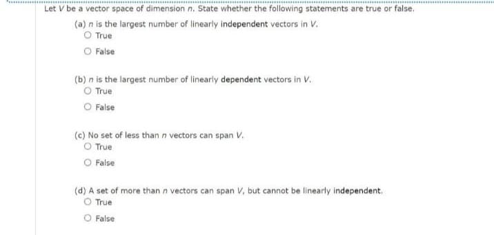 Let V be a vector space of dimension n. State whether the following statements are true or false.
(a) n is the largest number of linearly independent vectors in V.
O True
O False
(b) n is the largest number of linearly dependent vectors in V.
O True
O False
(c) No set of less than n vectors can span V.
O True
O False
(d) A set of more than n vectors can span V, but cannot be linearly independent.
O True
O False
