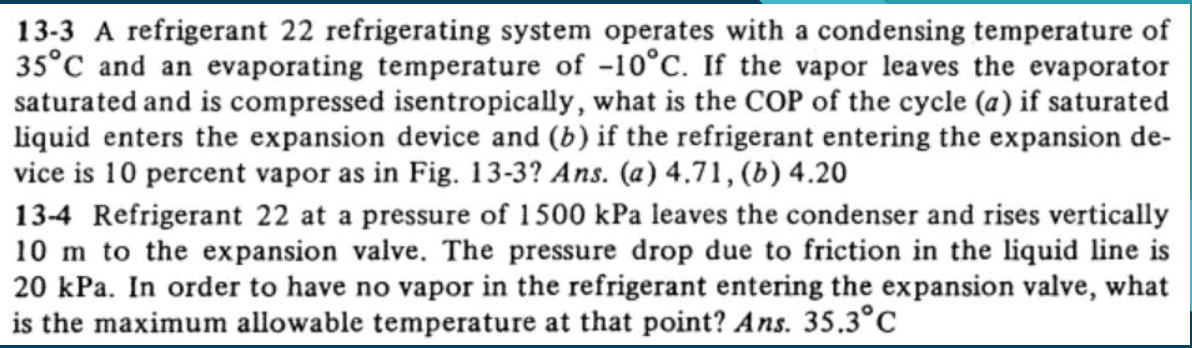 13-3 A refrigerant 22 refrigerating system operates with a condensing temperature of
35°C and an evaporating temperature of -10°C. If the vapor leaves the evaporator
saturated and is compressed isentropically, what is the COP of the cycle (a) if saturated
liquid enters the expansion device and (b) if the refrigerant entering the expansion de-
vice is 10 percent vapor as in Fig. 13-3? Ans. (a) 4.71, (b) 4.20
13-4 Refrigerant 22 at a pressure of 1500 kPa leaves the condenser and rises vertically
10 m to the expansion valve. The pressure drop due to friction in the liquid line is
20 kPa. In order to have no vapor in the refrigerant entering the expansion valve, what
is the maximum allowable temperature at that point? Ans. 35.3°C

