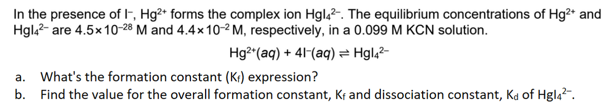 In the presence of I-, Hg²+ forms the complex ion Hgl4²-. The equilibrium concentrations of Hg²+ and
Hgl4²- are 4.5x 10-28 M and 4.4× 10-² M, respectively, in a 0.099 M KCN solution.
Hg²+ (aq) + 41-(aq) = Hgl4²-
a. What's the formation constant (K₁) expression?
b.
Find the value for the overall formation constant, Kf and dissociation constant, Kd of Hgl4²¯.