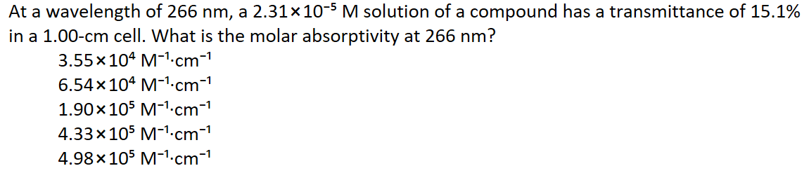 At a wavelength of 266 nm, a 2.31×10-5 M solution of a compound has a transmittance of 15.1%
in a 1.00-cm cell. What is the molar absorptivity at 266 nm?
3.55x104 M-1.cm-1
6.54x 104 M-1-cm-1
1.90x105 M-1.cm-1
4.33x105 M-1.cm-1
4.98x 105 M-1.cm-
