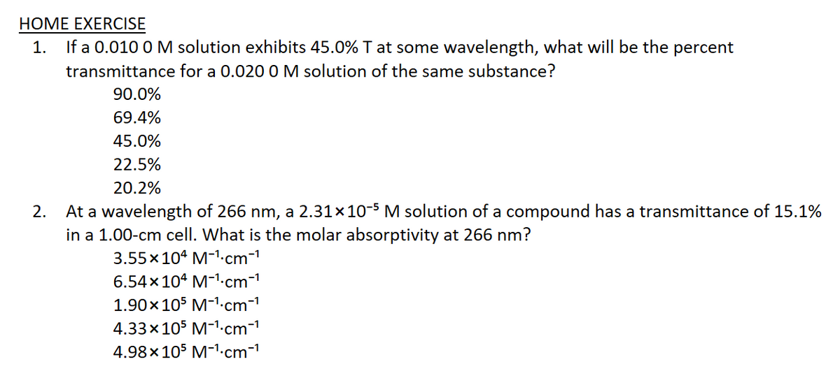 НОМE EXERCISE
If a 0.010 0 M solution exhibits 45.0% T at some wavelength, what will be the percent
1.
transmittance for a 0.020 0 M solution of the same substance?
90.0%
69.4%
45.0%
22.5%
20.2%
At a wavelength of 266 nm, a 2.31×10-5 M solution of a compound has a transmittance of 15.1%
in a 1.00-cm cell. What is the molar absorptivity at 266 nm?
2.
3.55x104 M-1.cm-1
6.54x104 M-1.cm-1
1.90x105 M-1.cm-1
4.33x105 M-1.cm-1
4.98x105 M-1.cm-1
