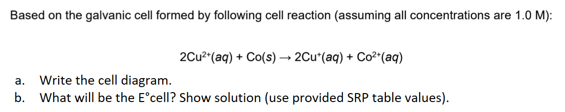 Based on the galvanic cell formed by following cell reaction (assuming all concentrations are 1.0 M):
2Cu²+ (aq) + Co(s) → 2Cu¹(aq) + Co²+ (aq)
a.
Write the cell diagram.
b. What will be the Eᵒcell? Show solution (use provided SRP table values).