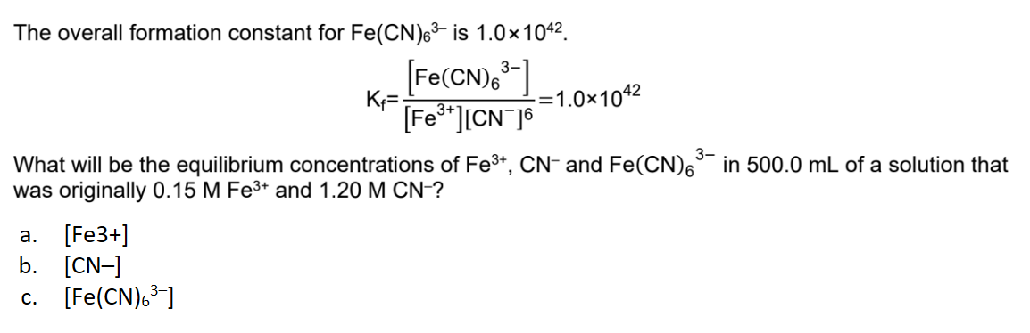The overall formation constant for Fe(CN)6³ is 1.0×104².
3-
[Fe(CN)6³-]
K₁=
-=1.0×104²
[Fe³+][CN 16
3-
What will be the equilibrium concentrations of Fe³+, CN- and Fe(CN)6³ in 500.0 mL of a solution that
was originally 0.15 M Fe³+ and 1.20 M CN-?
a. [Fe3+]
b. [CN-]
c. [Fe(CN)6³-]