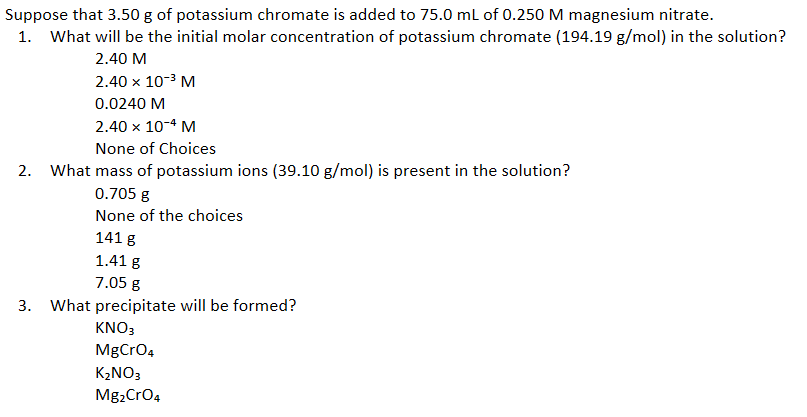 Suppose that 3.50 g of potassium chromate is added to 75.0 ml of 0.250 M magnesium nitrate.
1. What will be the initial molar concentration of potassium chromate (194.19 g/mol) in the solution?
2.40 M
2.40 x 10-3 M
0.0240 M
2.40 x 10-4 M
None of Choices
2. What mass of potassium ions (39.10 g/mol) is present in the solution?
0.705 g
None of the choices
141 g
1.41 g
7.05 g
3. What precipitate will be formed?
KNO3
MgCro4
K2NO3
Mg2Cro4
