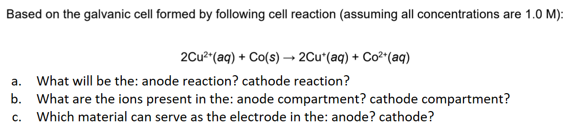 Based on the galvanic cell formed by following cell reaction (assuming all concentrations are 1.0 M):
2Cu²+ (aq) + Co(s) → 2Cut(aq) + Co²+ (aq)
a.
What will be the: anode reaction? cathode reaction?
b. What are the ions present in the: anode compartment? cathode compartment?
C. Which material can serve as the electrode in the: anode? cathode?