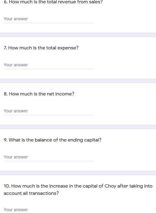 6. How much is the total revenue from sales?
Your answer
7. How much is the total expense?
Your answer
8. How much is the net income?
Your answer
9. What is the balance of the ending capital?
Your answer
10. How much is the increase in the capital of Choy after taking into
account all transactions?
Your answer
