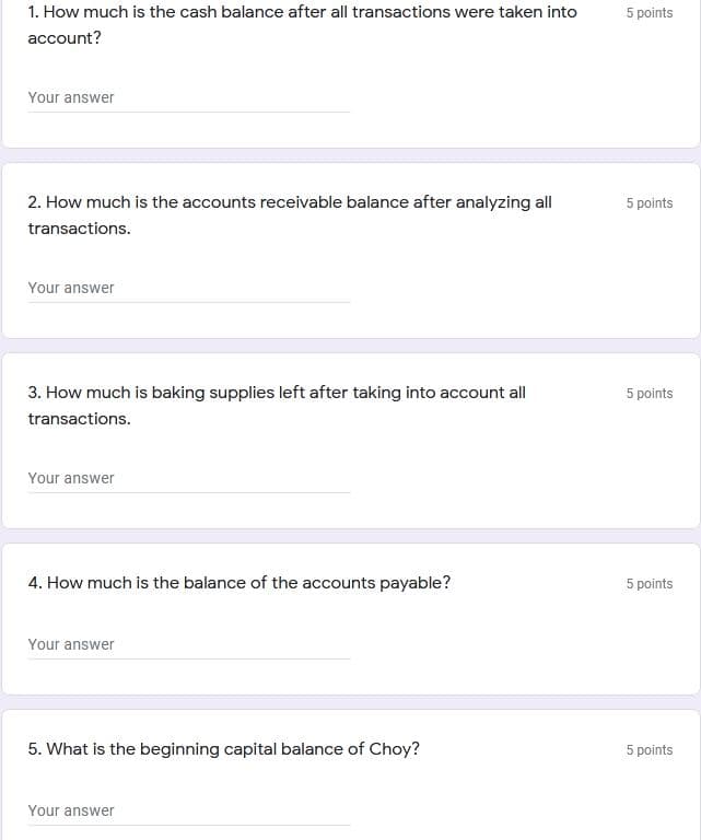 1. How much is the cash balance after all transactions were taken into
5 points
account?
Your answer
2. How much is the accounts receivable balance after analyzing all
5 points
transactions.
Your answer
3. How much is baking supplies left after taking into account all
5 points
transactions.
Your answer
4. How much is the balance of the accounts payable?
5 points
Your answer
5. What is the beginning capital balance of Choy?
5 points
Your answer
