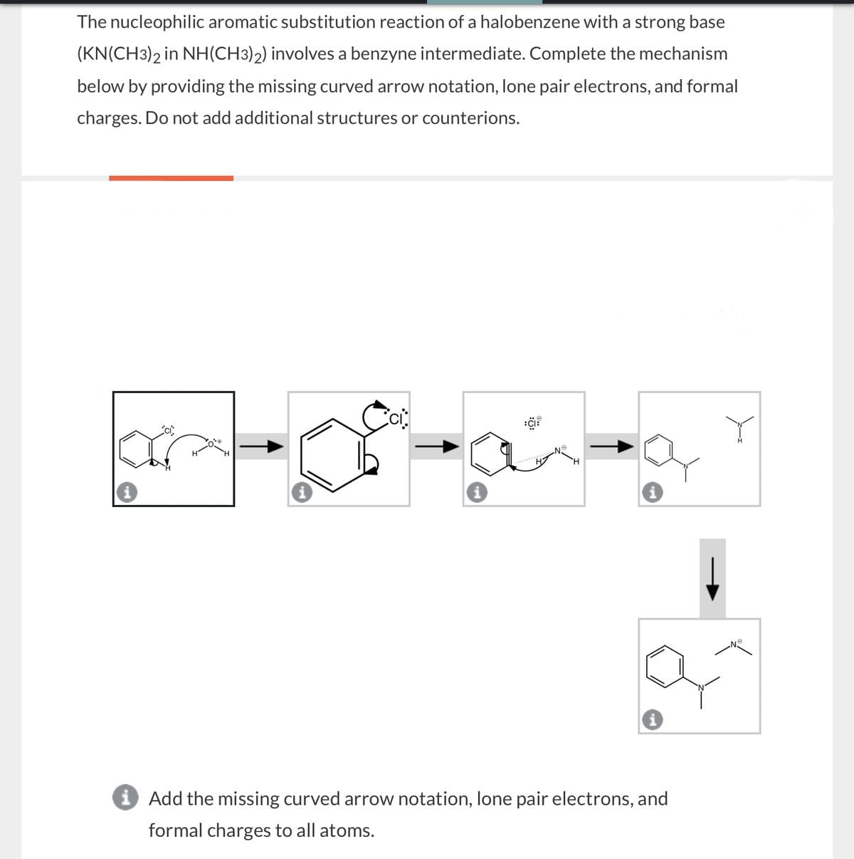 The nucleophilic aromatic substitution reaction of a halobenzene with a strong base
(KN(CH3)2 in NH(CH3)2) involves a benzyne intermediate. Complete the mechanism
below by providing the missing curved arrow notation, lone pair electrons, and formal
charges. Do not add additional structures or counterions.
ici.
ci
ငေး
H
i
i Add the missing curved arrow notation, lone pair electrons, and
formal charges to all atoms.