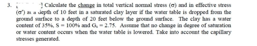 3.
| Calculate the change in total vertical normal stress (o) and in effective stress
(o) ai a depth of 10 feet in a saturated clay layer if the water table is dropped from the
ground surface to a depth of 20 feet below the ground surface. The clay has a water
content of 35%, S = 100% and G, = 2.75. Assume that no change in degree of saturation
or water content occurs when the water table is lowered. Take into account the capillary
stresses generated.
