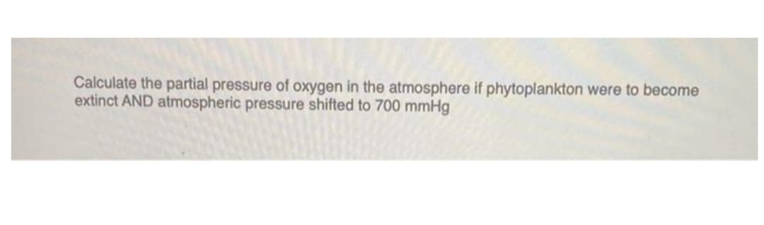 Calculate the partial pressure of oxygen in the atmosphere if phytoplankton were to become
extinct AND atmospheric pressure shifted to 700 mmHg
