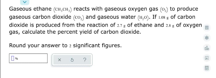 Gaseous ethane (CH,CH,) reacts with gaseous oxygen gas (o,) to produce
gaseous carbon dioxide (co,) and gaseous water (H,0). If 1.08 g of carbon
dioxide is produced from the reaction of 2.7 g of ethane and 2.8 g of oxygen
gas, calculate the percent yield of carbon dioxide.
Round your answer to 2 significant figures.
alo
O %
