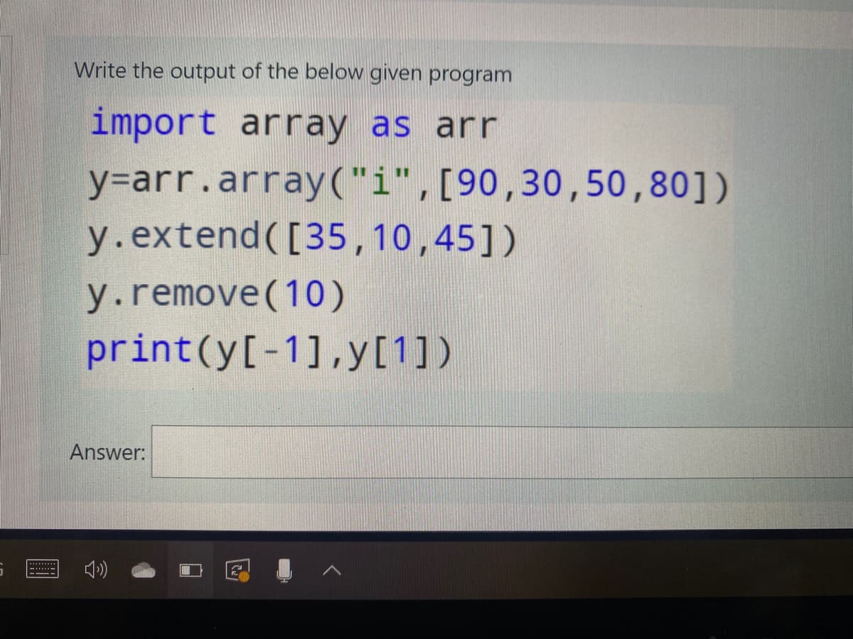 Write the output of the below given program
import array as arr
y=arr.array("i",[90,30,50,80])
y.extend([35,10,45])
y.remove(10)
print(y[-1],y[1])
Answer:
