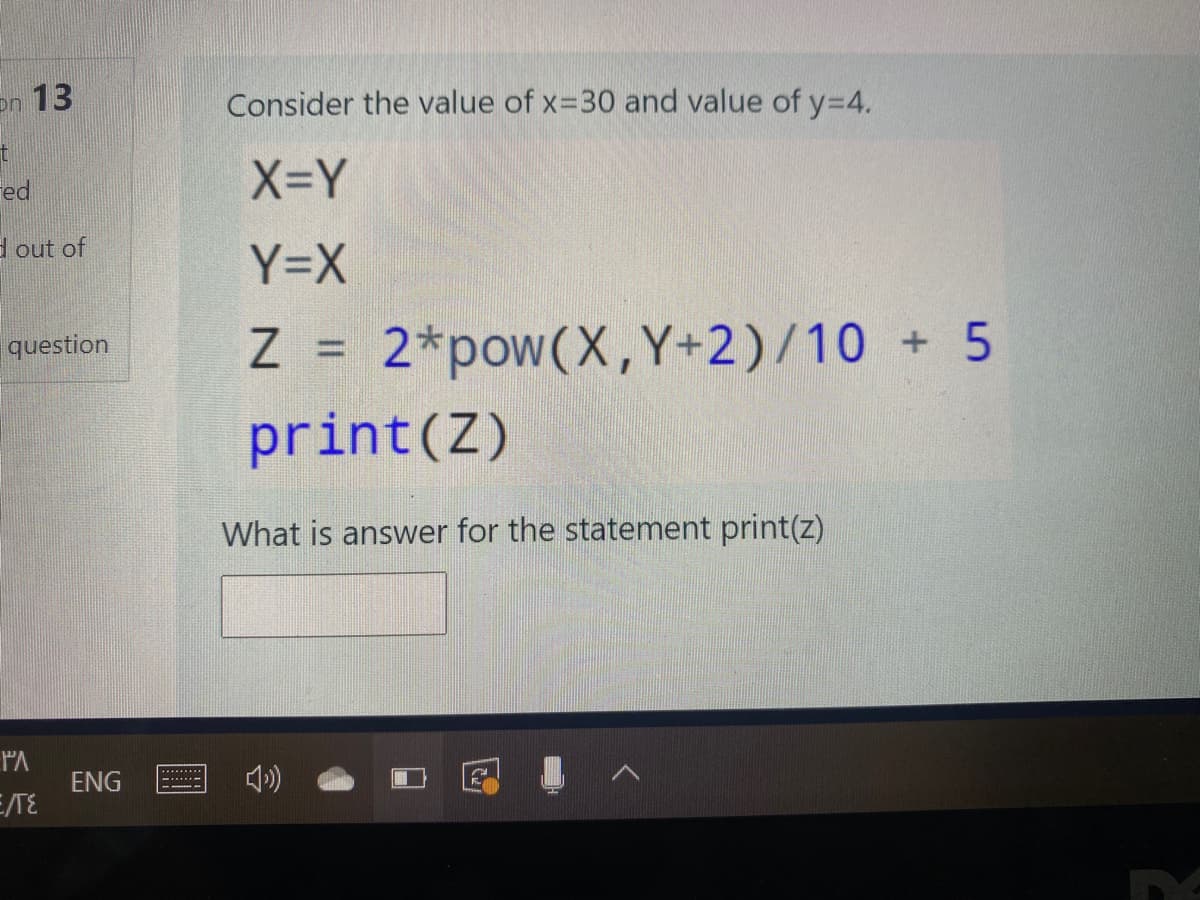 on 13
Consider the value of x-30 and value of y=4.
Fed
X=Y
d out of
Y=X
Z = 2*pow(X,Y+2)/10 + 5
print(Z)
question
%3D
What is answer for the statement print(z)
PA
ENG
E/TE
