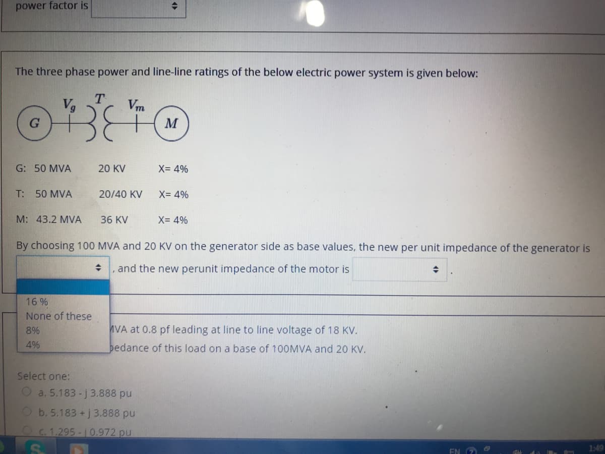 power factor is
The three phase power and line-line ratings of the below electric power system is given below:
T.
Vm
M
G: 50 MVA
20 KV
X= 4%
T: 50 MVA
20/40 KV
X= 4%
M: 43.2 MVA
36 KV
X= 4%
By choosing 100 MVA and 20 KV on the generator side as base values, the new per unit impedance of the generator is
and the new perunit impedance of the motor is
16 %
None of these
8%
VA at 0.8 pf leading at line to line voltage of 18 KV.
4%
bedance of this load on a base of 100MVA and 20 KV.
Select one:
O a. 5.183-j3.888 pu
Ob. 5.183 + j 3.888 pu
Oc.1.295-10.972 pu
EN O
1:49
