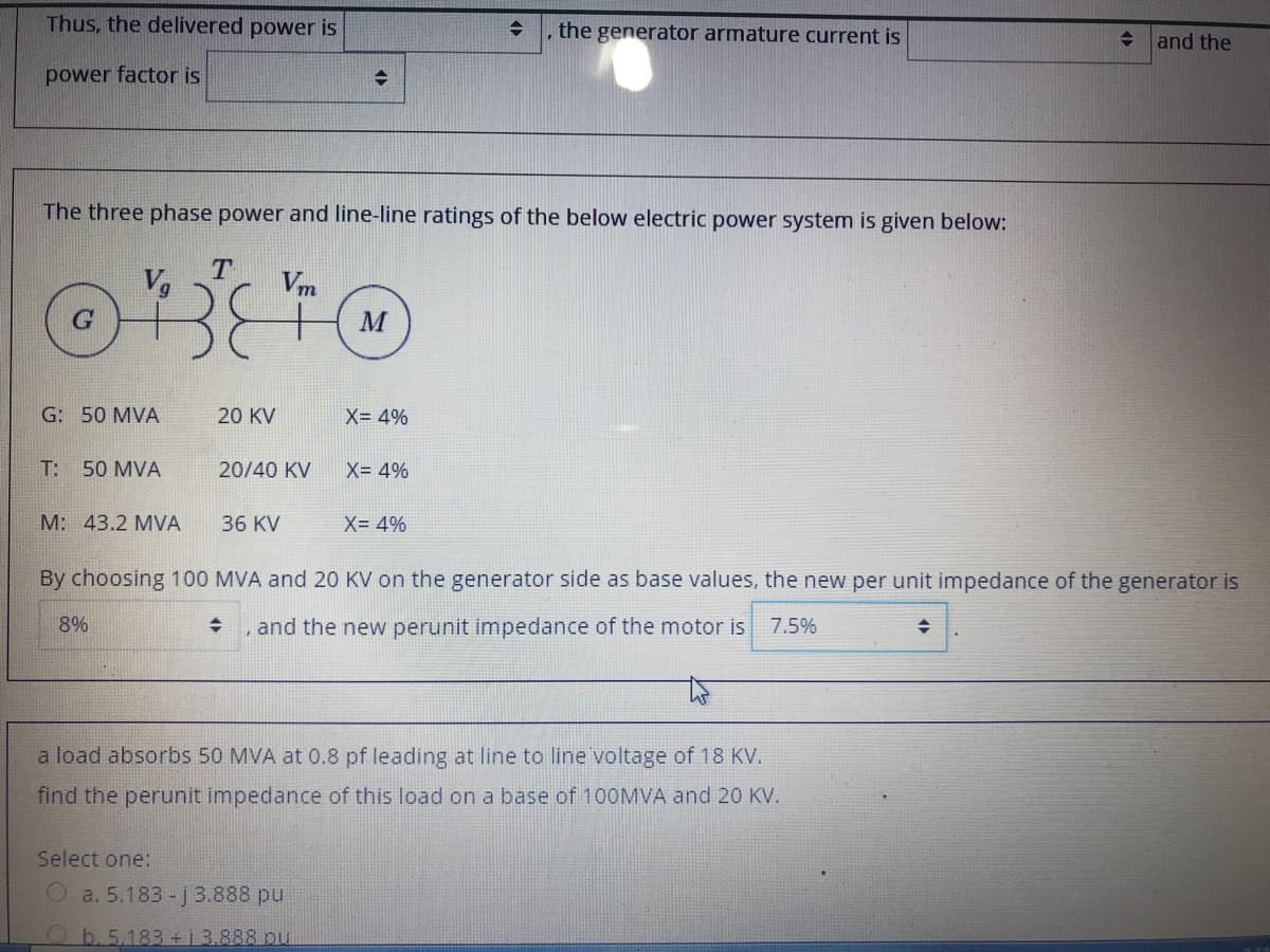 Thus, the delivered power is
the generator armature current is
+ and the
power factor is
The three phase power and line-line ratings of the below electric power system is given below:
Vg
Vm
M
G: 50 MVA
20 KV
X= 4%
T: 50 MVA
20/40 KV
X= 4%
M: 43.2 MVA
36 KV
X= 4%
By choosing 100 MVA and 20 KV on the generator side as base values, the new per unit impedance of the generator is
8%
, and the new perunit impedance of the motor is
7.5%
a load absorbs 50 MVA at 0.8 pf leading at line to line voltage of 18 KV.
find the perunit impedance of this load on a base of 100MVA and 20 KV.
Select one:
O a. 5.183- j 3.888 pu
Ob. 5.183 +1 3.888 pu
