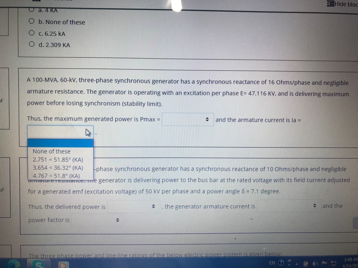 EHide bloc
Oa. 4 KA
O b. None of these
О с. 6.25 kА
O d. 2.309 KA
A 100-MVA, 60-kV, three-phase synchronous generator has a synchronous reactance of 16 Ohms/phase and negligible
armature resistance. The generator is operating with an excitation per phase E= 47.116 KV, and is delivering maximum
power before losing synchronism (stability limit).
Thus, the maximum generated power is Pmax =
and the armature current is la =
None of these
2.751 <51.85° (KA)
3.654 < 36.32° (KA)
-phase synchronous generator has a synchronous reactance of 10 Ohms/phase and negligible
4.767 <51.8° (KA)
arrrature reSTStarice, re generator is delivering power to the bus bar at the rated voltage with its field current adjusted
of
for a generated emf (excitation voltage) of 50 kV per phase and a power angle & = 7.1 degree.
Thus, the delivered power is
the generator armature current is
+ and the
power factor is
The three phase power and line-line ratings of the below electric power system is given below:
EN ?
1:48 AM
4/14/202
