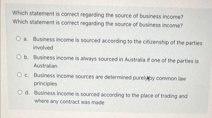 Which statement is correct regarding the source of business income?
Which statement is correct regarding the source of business income?
O a. Business income is sourced according to the citizenship of the parties
involved
O b. Business income is always sourced in Australia if one of the parties is
Australian
O c. Business income sources are determined purelyby common law
principles
O d. Business income is sourced according to the place of trading and
where any contract was made
