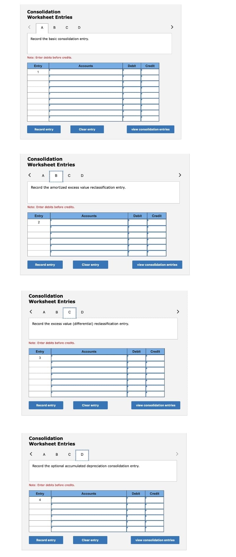 Consolidation
Worksheet Entries
A.
B
D
>
Record the basic consolidation entry.
Note: Enter debits before credits.
Entry
Accounts
Debit
Credit
Record entry
Clear entry
view consolidation entries
Consolidation
Worksheet Entries
< A
B
D
>
Record the amortized excess value reclassification entry.
Note: Enter debits before credits.
Entry
Accounts
Debit
Credit
Record entry
Clear entry
view consolidation entries
Consolidation
Worksheet Entries
A
в
D
>
Record the excess value (differential) reclassification entry.
Note: Enter debits before credits.
Entry
Accounts
Debit
Credit
3
Record entry
Clear entry
view consolidation entries
Consolidation
Worksheet Entries
А в с
>
Record the optional accumulated depreciation consolidation entry.
Note: Enter debits before credits.
Entry
Accounts
Debit
Credit
Record entry
Clear entry
view consolidation entries
