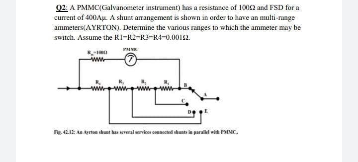 Q2: A PMMC(Galvanometer instrument) has a resistance of 1002 and FSD for a
current of 400Aµ. A shunt arrangement is shown in order to have an multi-range
ammeters(AYRTON). Determine the various ranges to which the ammeter may be
switch. Assume the R1=R2=R3=R4=0.0012.
PMMC
R-1002
ww.
Fig. 42.12: An Ayrton shunt has several services connected shunts in parallei with PMMC.
