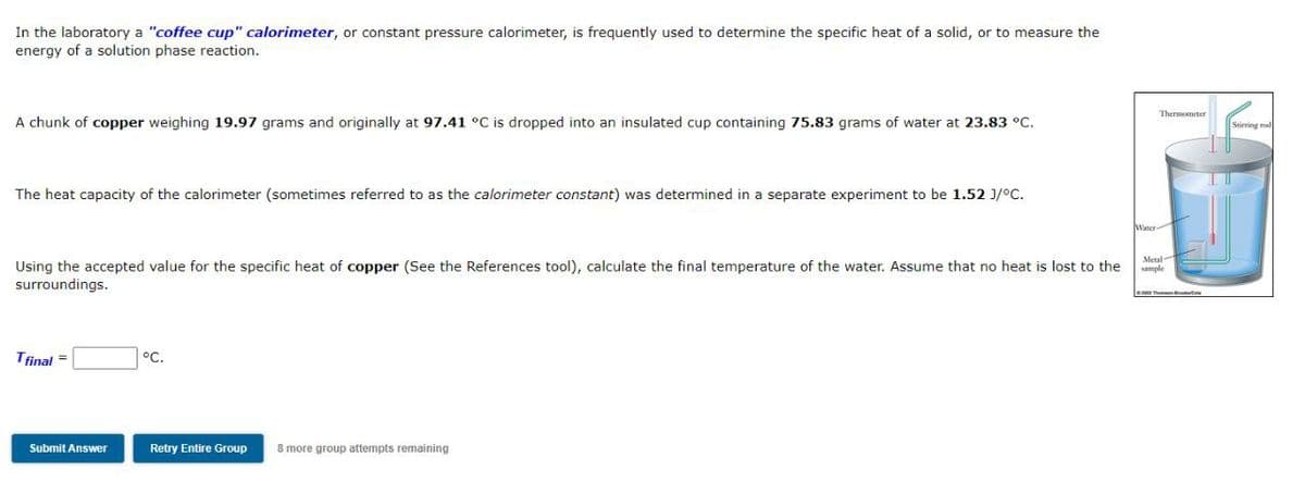 In the laboratory a "coffee cup" calorimeter, or constant pressure calorimeter, is frequently used to determine the specific heat of a solid, or to measure the
energy of a solution phase reaction.
Thermometer
A chunk of copper weighing 19.97 grams and originally at 97.41 °C is dropped into an insulated cup containing 75.83 grams of water at 23.83 °C.
The heat capacity of the calorimeter (sometimes referred to as the calorimeter constant) was determined in a separate experiment to be 1.52 J/°C.
Water
Using the accepted value for the specific heat of copper (See the References tool), calculate the final temperature of the water. Assume that no heat is lost to the
surroundings.
sample
Tfinal =
°C.
Submit Answer
Retry Entire Group
8 more group attempts remaining
