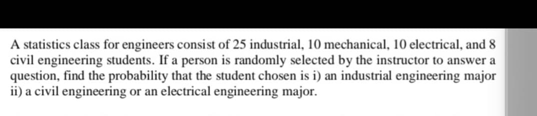 A statistics class for engineers consist of 25 industrial, 10 mechanical, 10 electrical, and 8
civil engineering students. If a person is randomly selected by the instructor to answer a
question, find the probability that the student chosen is i) an industrial engineering major
ii) a civil engineering or an electrical engineering major.
