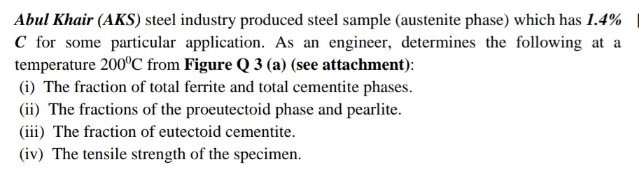 Abul Khair (AKS) steel industry produced steel sample (austenite phase) which has 1.4%
C for some particular application. As an engineer, determines the following at a
temperature 200°C from Figure Q 3 (a) (see attachment):
(i) The fraction of total ferrite and total cementite phases.
(ii) The fractions of the proeutectoid phase and pearlite.
(iii) The fraction of eutectoid cementite.
(iv) The tensile strength of the specimen.
