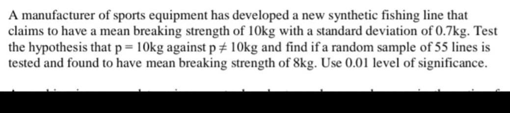 A manufacturer of sports equipment has developed a new synthetic fishing line that
claims to have a mean breaking strength of 10kg with a standard deviation of 0.7kg. Test
the hypothesis that p = 10kg against p# 10kg and find if a random sample of 55 lines is
tested and found to have mean breaking strength of 8kg. Use 0.01 level of significance.
