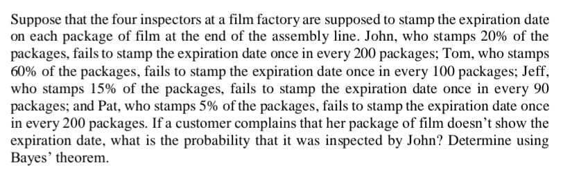 Suppose that the four inspectors at a film factory are supposed to stamp the expiration date
on each package of film at the end of the assembly line. John, who stamps 20% of the
packages, fails to stamp the expiration date once in every 200 packages; Tom, who stamps
60% of the packages, fails to stamp the expiration date once in every 100 packages; Jeff,
who stamps 15% of the packages, fails to stamp the expiration date once in every 90
packages; and Pat, who stamps 5% of the packages, fails to stamp the expiration date once
in every 200 packages. If a customer complains that her package of film doesn't show the
expiration date, what is the probability that it was inspected by John? Determine using
Bayes' theorem.
