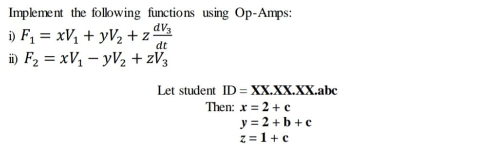 Implement the following functions using Op-Amps:
dV3
i) F, = xV, + yV½ +z%
i) F2 = xV1 – yV2 + zV3
dt
%3D
Let student ID = XX.XX.XX.abc
Then: x = 2 + c
y = 2 +b + c
z = 1+ c
