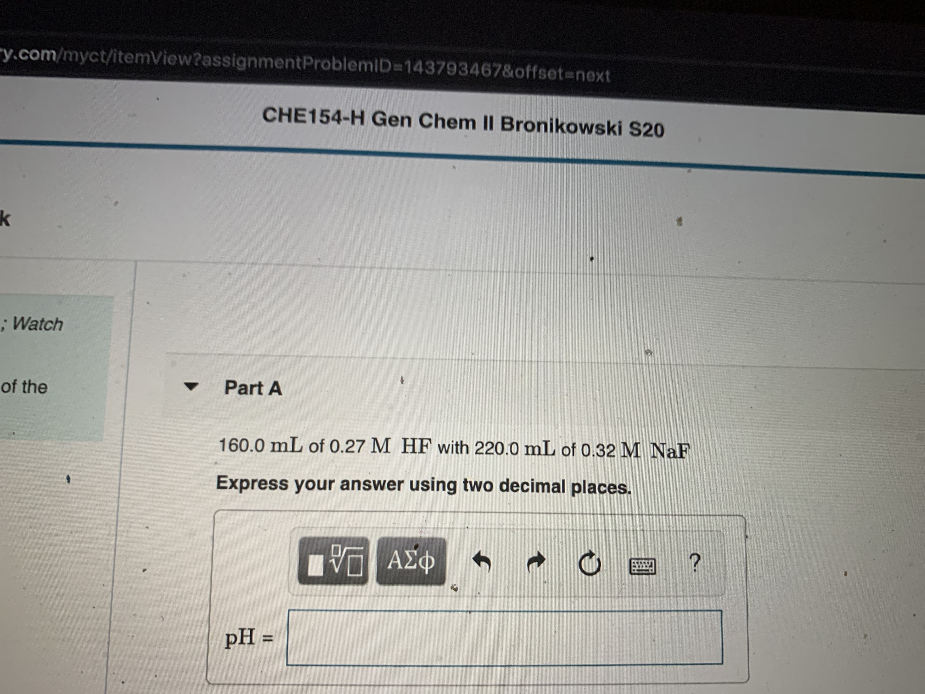 ry.com/myct/itemView?assignmentProblemID3D143793467&offset%3Dnext
CHE154-H Gen Chem II Bronikowski S20
; Watch
of the
Part A
160.0 mL of 0.27 M HF with 220.0 mL of 0.32 M NaF
Express your answer using two decimal places.
ΑΣφ
pH =
%3D
