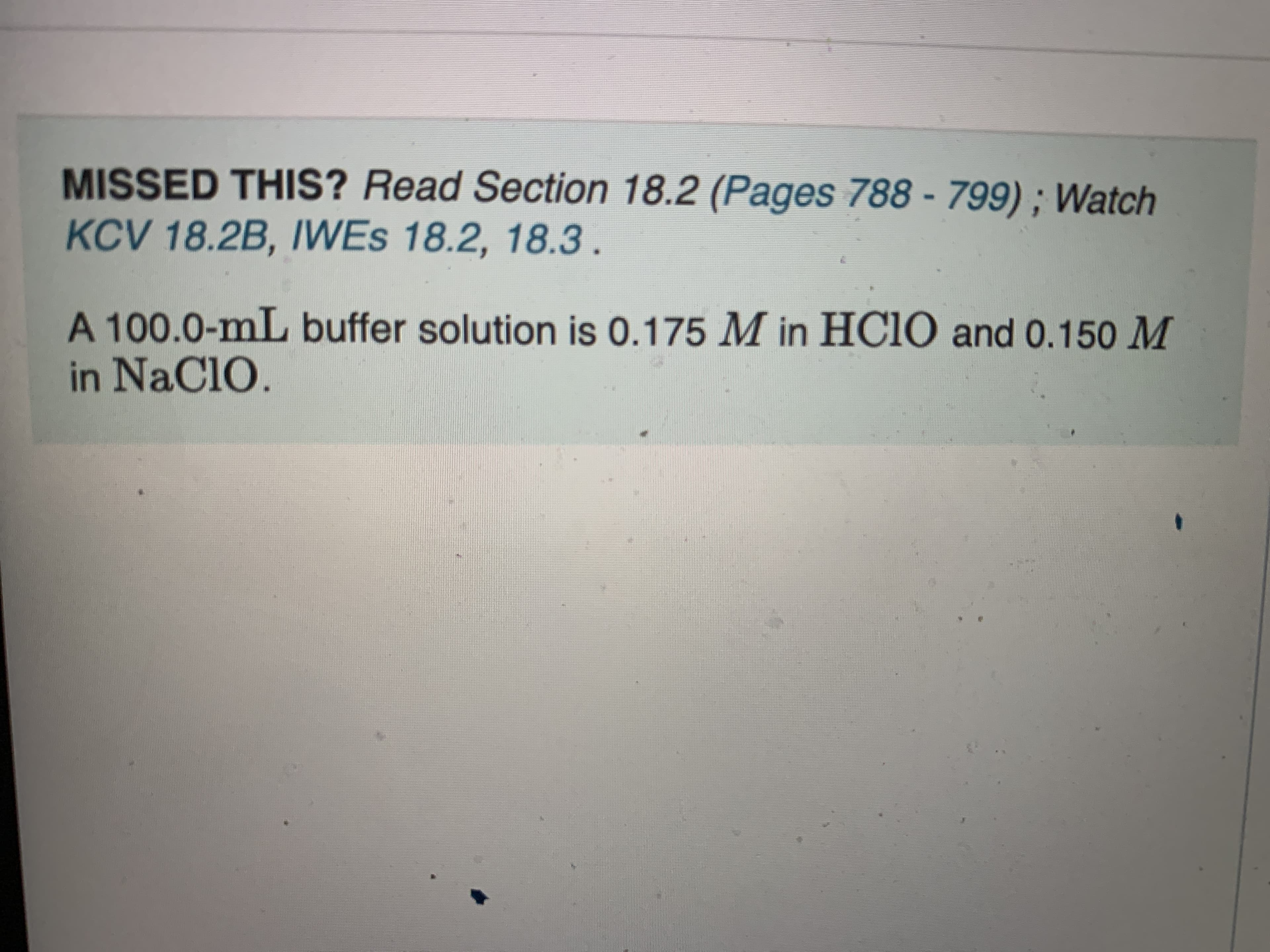 MISSED THIS? Read Section 18.2 (Pages 788 - 799) ; Watch
KCV 18.2B, IWES 18.2, 18.3.
A 100.0-mL buffer solution is 0.175 M in HC1O and 0.150 M
in NaClO.
