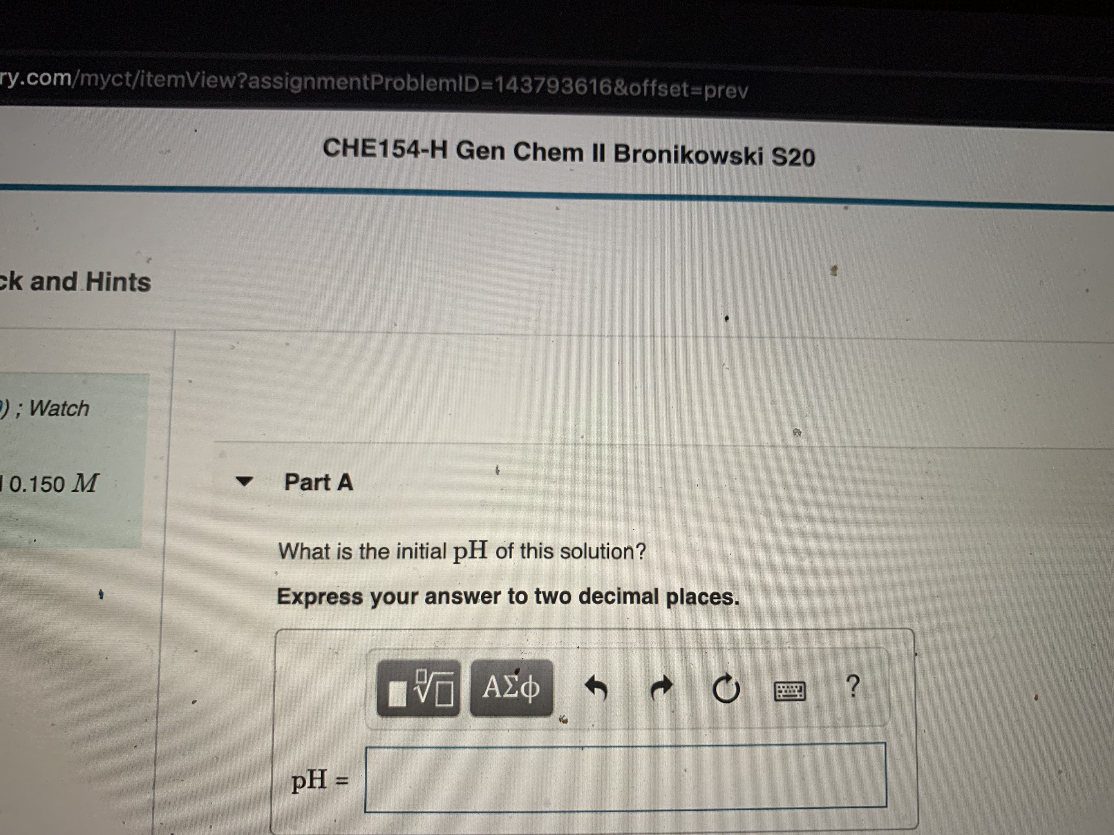 ry.com/myct/itemView?assignmentProblemID=D143793616&offset%3Dprev
CHE154-H Gen Chem II Bronikowski S20
ck and Hints
);Watch
10.150 M
Part A
What is the initial pH of this solution?
Express your answer to two decimal places.
ΑΣΦ
pH =
%3D
