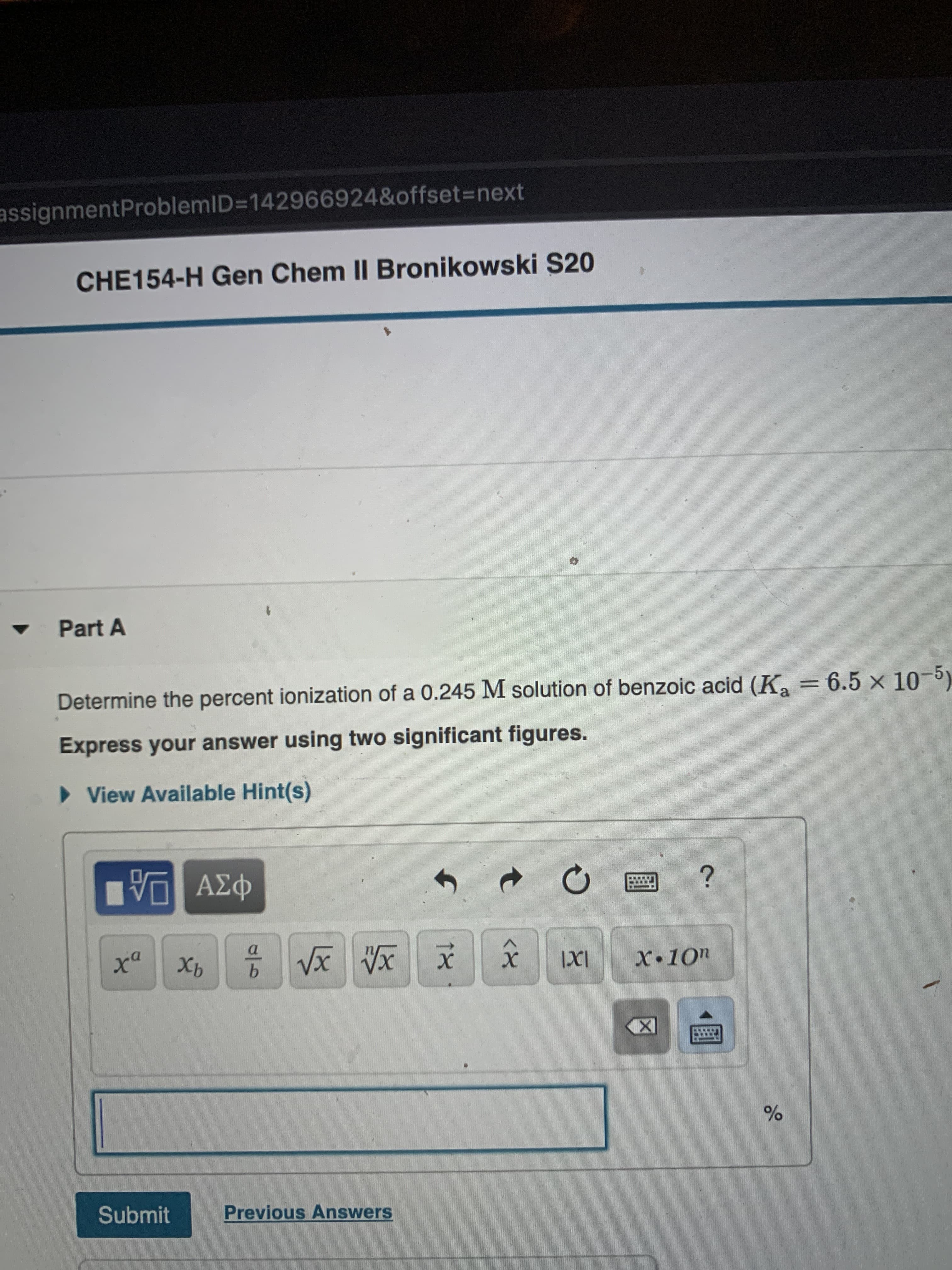 assignmentProblemID=142966924&offset3=next
CHE154-H Gen Chem II Bronikowski S20
Part A
Determine the percent ionization of a 0.245 M solution of benzoic acid (K, = 6.5 x 1)
Express your answer using two significant figures.
> View Available Hint(s)
1 ΑΣφ
ха
Хь
х
IXI
X•10"
Submit
Previous Answers
