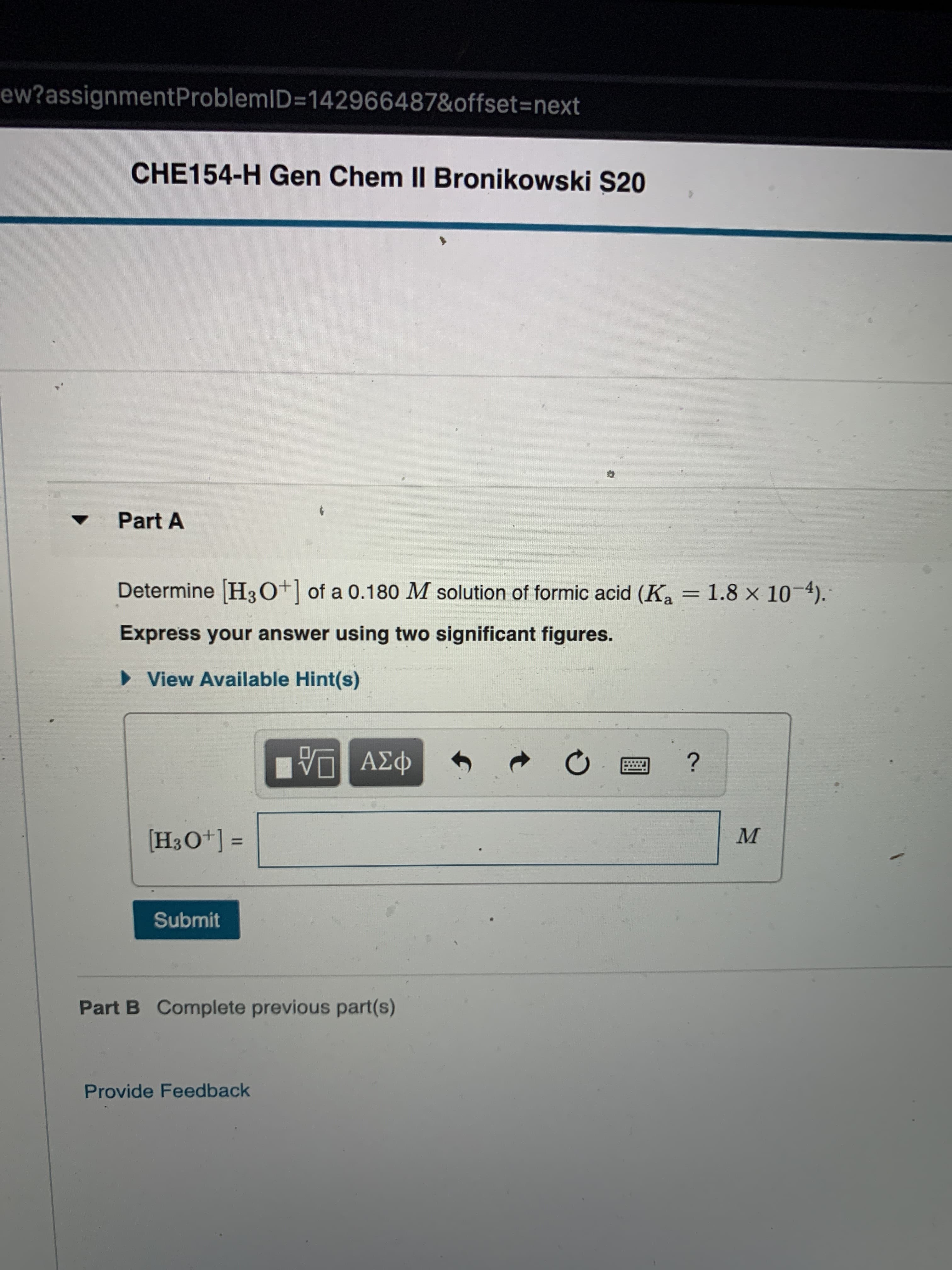 ew?assignmentProblemID=142966487&offset=next
CHE154-H Gen Chem II Bronikowski S20
Part A
Determine H30+] of a 0.180 M solution of formic acid (K, = 1.8 × 10-4).
Express your answer using two significant figures.
• View Available Hint(s)
ΑΣφ
[H3O+] =
M
Submit
Part B Complete previous part(s)
Provide Feedback
